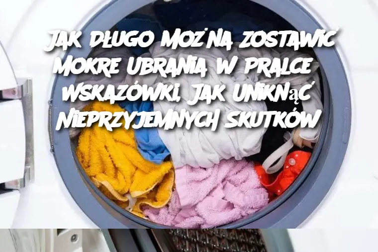 Jak Długo Można Zostawić Mokre Ubrania w Pralce? Wskazówki, Jak Uniknąć Nieprzyjemnych Skutków